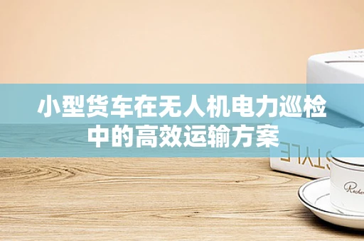 小型货车在无人机电力巡检中的高效运输方案