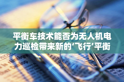 平衡车技术能否为无人机电力巡检带来新的‘飞行’平衡？