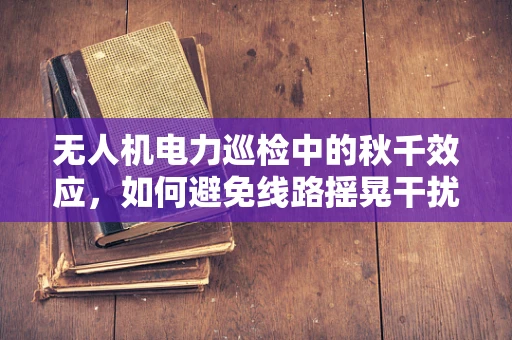 无人机电力巡检中的秋千效应，如何避免线路摇晃干扰？