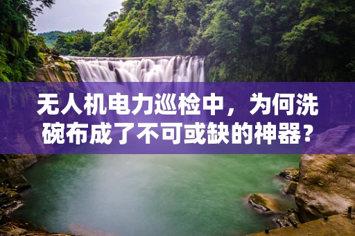 无人机电力巡检中，为何洗碗布成了不可或缺的神器？