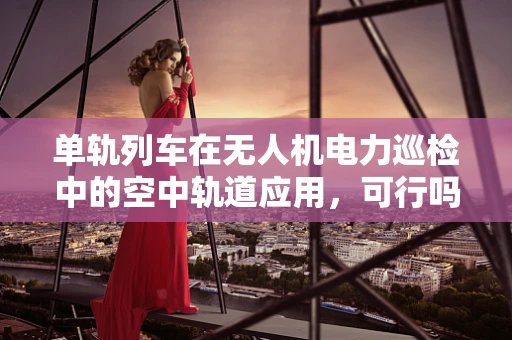 单轨列车在无人机电力巡检中的空中轨道应用，可行吗？