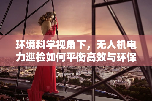 环境科学视角下，无人机电力巡检如何平衡高效与环保？