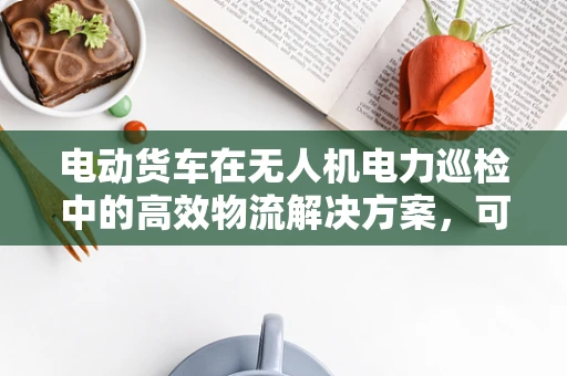 电动货车在无人机电力巡检中的高效物流解决方案，可行吗？