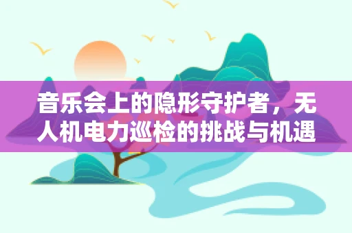 音乐会上的隐形守护者，无人机电力巡检的挑战与机遇
