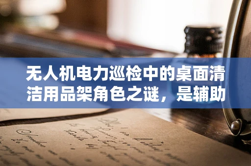 无人机电力巡检中的桌面清洁用品架角色之谜，是辅助工具还是安全隐患？