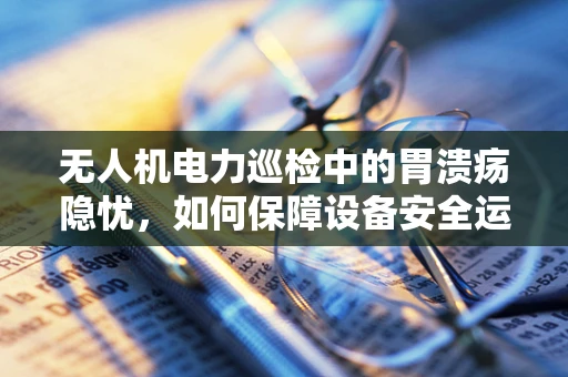 无人机电力巡检中的胃溃疡隐忧，如何保障设备安全运行？