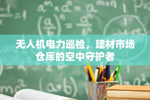 无人机电力巡检，建材市场仓库的空中守护者