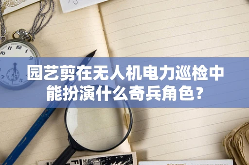 园艺剪在无人机电力巡检中能扮演什么奇兵角色？