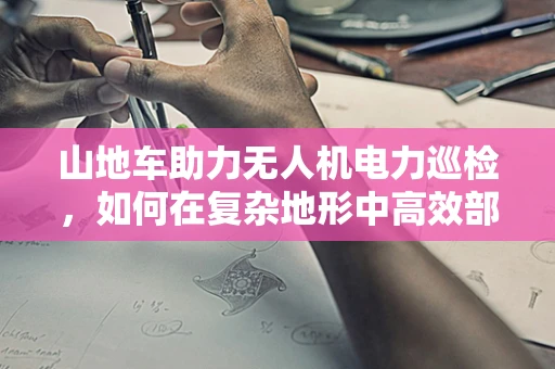 山地车助力无人机电力巡检，如何在复杂地形中高效部署？