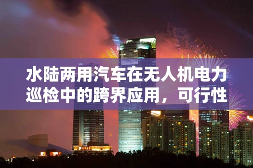 水陆两用汽车在无人机电力巡检中的跨界应用，可行性与挑战并存？