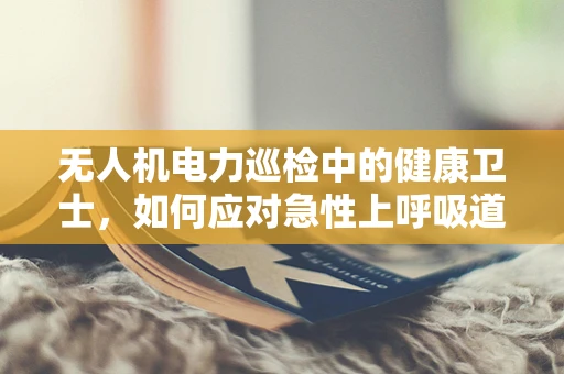 无人机电力巡检中的健康卫士，如何应对急性上呼吸道感染的挑战？