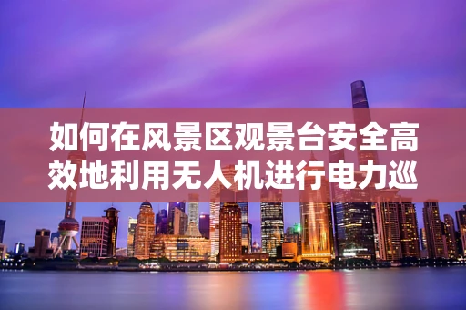 如何在风景区观景台安全高效地利用无人机进行电力巡检？