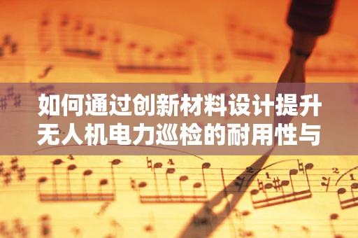 如何通过创新材料设计提升无人机电力巡检的耐用性与效率？