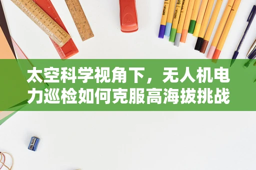 太空科学视角下，无人机电力巡检如何克服高海拔挑战？