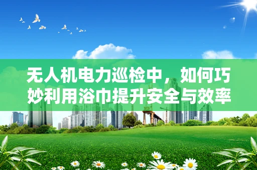 无人机电力巡检中，如何巧妙利用浴巾提升安全与效率？