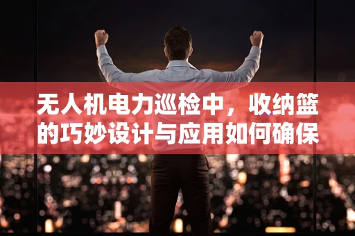 无人机电力巡检中，收纳篮的巧妙设计与应用如何确保安全高效？