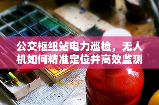 公交枢纽站电力巡检，无人机如何精准定位并高效监测？