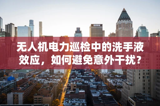 无人机电力巡检中的洗手液效应，如何避免意外干扰？