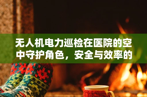 无人机电力巡检在医院的空中守护角色，安全与效率的平衡挑战？