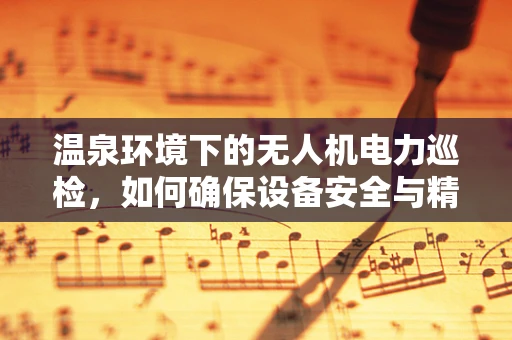 温泉环境下的无人机电力巡检，如何确保设备安全与精准检测？