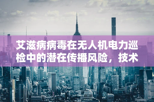 艾滋病病毒在无人机电力巡检中的潜在传播风险，技术人员的隐形挑战？