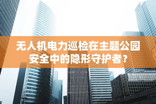 无人机电力巡检在主题公园安全中的隐形守护者？