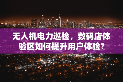 无人机电力巡检，数码店体验区如何提升用户体验？