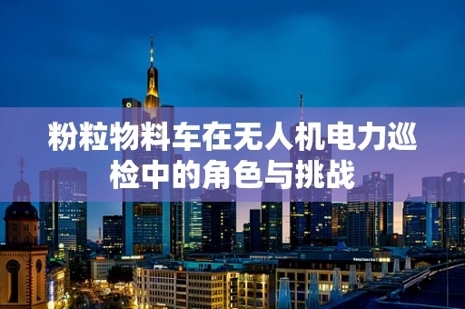 粉粒物料车在无人机电力巡检中的角色与挑战