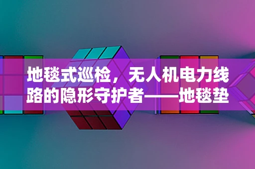 地毯式巡检，无人机电力线路的隐形守护者——地毯垫如何助力？