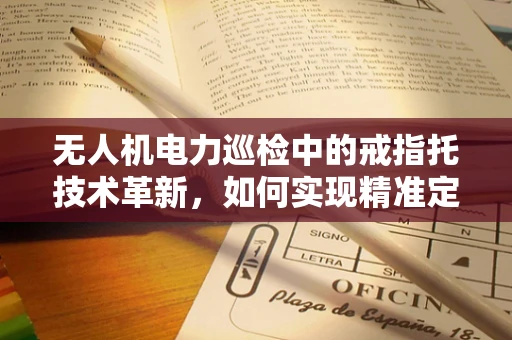 无人机电力巡检中的戒指托技术革新，如何实现精准定位与安全着陆？