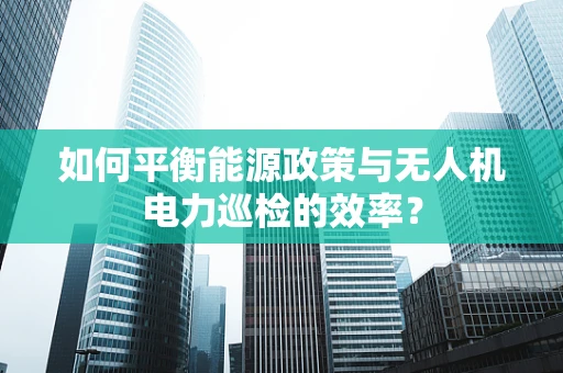 如何平衡能源政策与无人机电力巡检的效率？