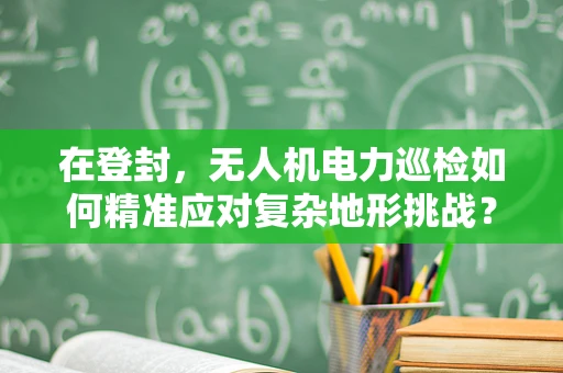 在登封，无人机电力巡检如何精准应对复杂地形挑战？