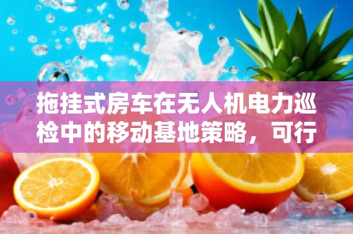拖挂式房车在无人机电力巡检中的移动基地策略，可行性与挑战？