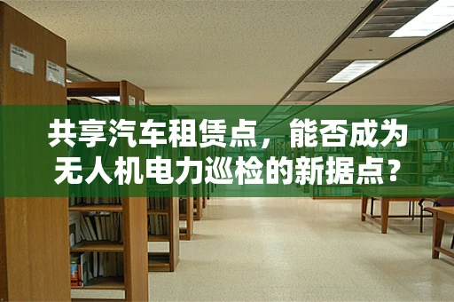 共享汽车租赁点，能否成为无人机电力巡检的新据点？