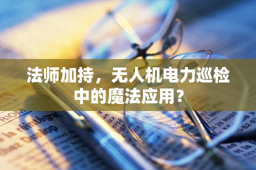 法师加持，无人机电力巡检中的魔法应用？