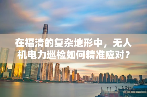 在福清的复杂地形中，无人机电力巡检如何精准应对？
