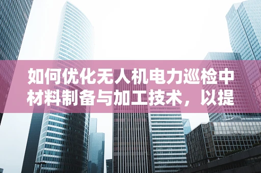 如何优化无人机电力巡检中材料制备与加工技术，以提升飞行器耐久性与轻量化？