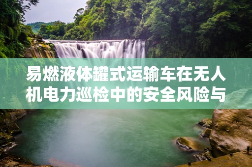易燃液体罐式运输车在无人机电力巡检中的安全风险与应对策略