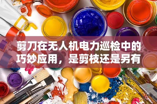 剪刀在无人机电力巡检中的巧妙应用，是剪枝还是另有妙招？