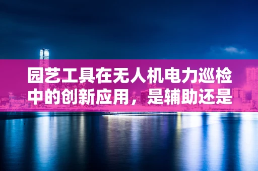 园艺工具在无人机电力巡检中的创新应用，是辅助还是多余？