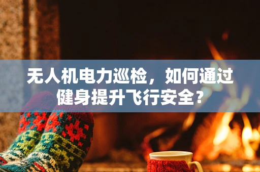无人机电力巡检，如何通过健身提升飞行安全？