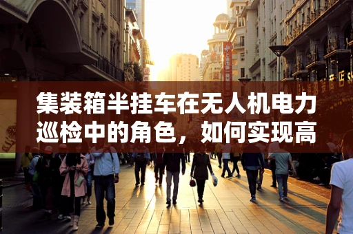 集装箱半挂车在无人机电力巡检中的角色，如何实现高效、安全的运输与部署？