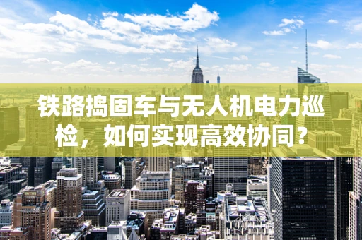 铁路捣固车与无人机电力巡检，如何实现高效协同？