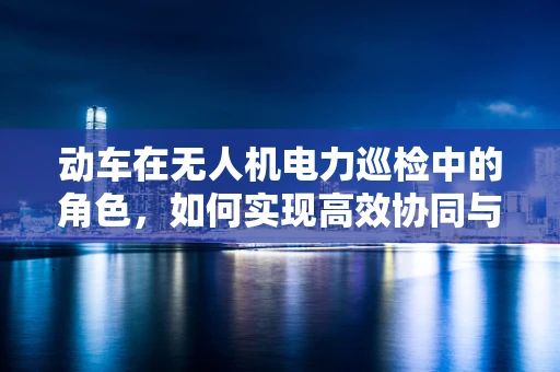 动车在无人机电力巡检中的角色，如何实现高效协同与安全监控？