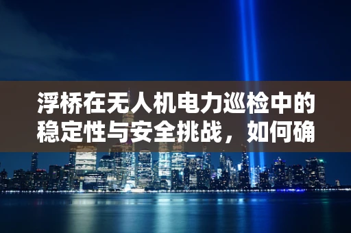 浮桥在无人机电力巡检中的稳定性与安全挑战，如何确保高效作业？