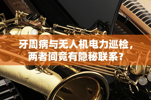 牙周病与无人机电力巡检，两者间竟有隐秘联系？