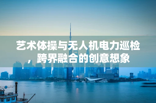 艺术体操与无人机电力巡检，跨界融合的创意想象