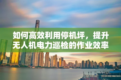 如何高效利用停机坪，提升无人机电力巡检的作业效率？