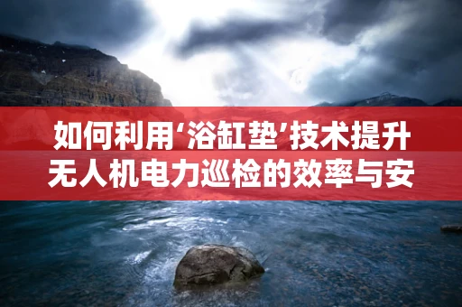如何利用‘浴缸垫’技术提升无人机电力巡检的效率与安全性？