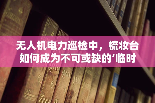 无人机电力巡检中，梳妆台如何成为不可或缺的‘临时工作台’？